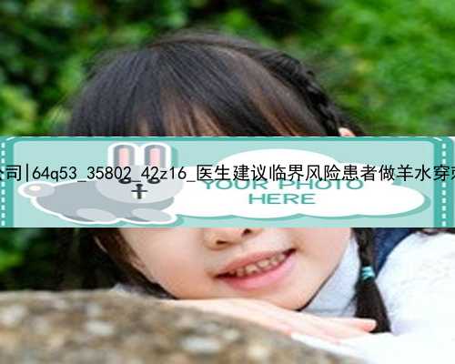 广州专业试管代孕公司|64q53_35802_42z16_医生建议临界风险患者做羊水穿刺是骗局